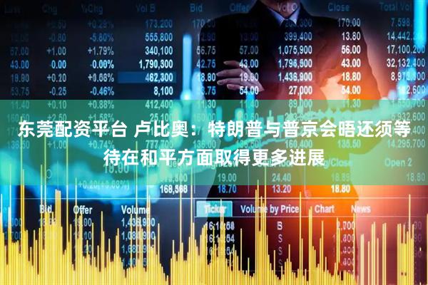 东莞配资平台 卢比奥：特朗普与普京会晤还须等待在和平方面取得更多进展