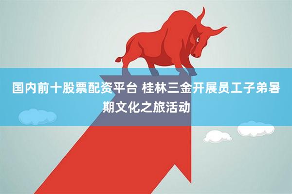 国内前十股票配资平台 桂林三金开展员工子弟暑期文化之旅活动