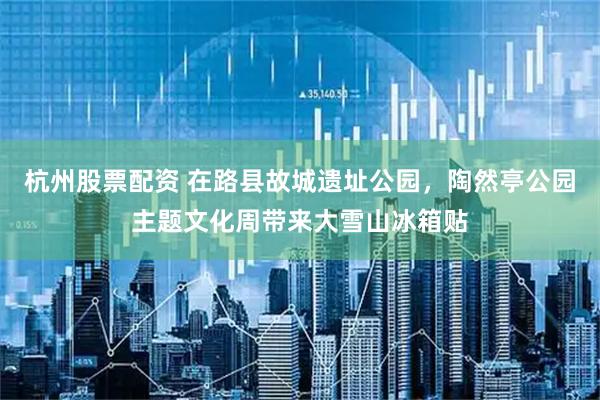 杭州股票配资 在路县故城遗址公园，陶然亭公园主题文化周带来大雪山冰箱贴