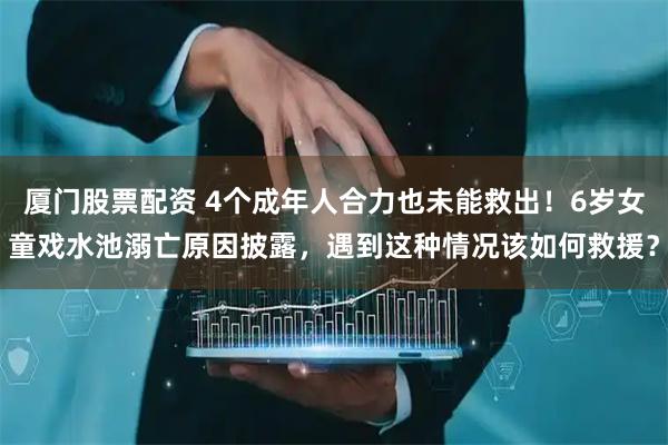 厦门股票配资 4个成年人合力也未能救出！6岁女童戏水池溺亡原因披露，遇到这种情况该如何救援？