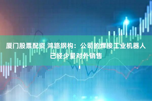 厦门股票配资 鸿路钢构：公司的焊接工业机器人已经少量对外销售
