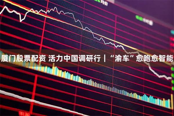 厦门股票配资 活力中国调研行｜“渝车”愈跑愈智能