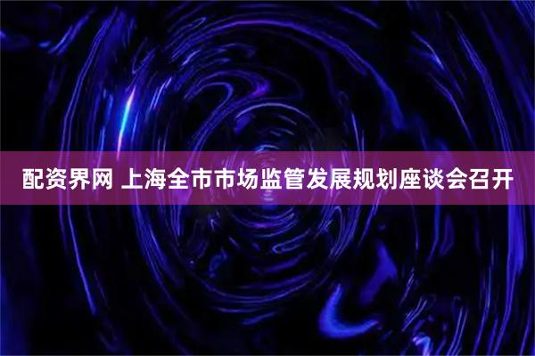 配资界网 上海全市市场监管发展规划座谈会召开