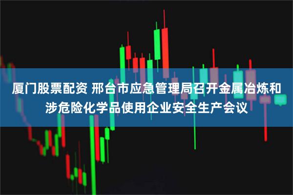 厦门股票配资 邢台市应急管理局召开金属冶炼和涉危险化学品使用企业安全生产会议