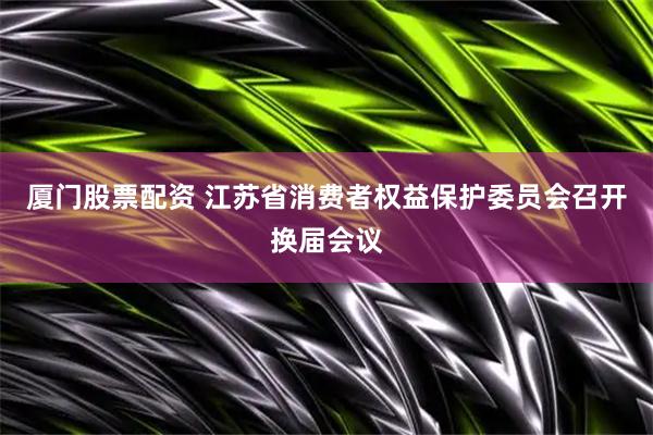 厦门股票配资 江苏省消费者权益保护委员会召开换届会议