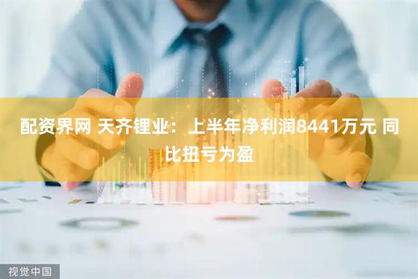 配资界网 天齐锂业：上半年净利润8441万元 同比扭亏为盈