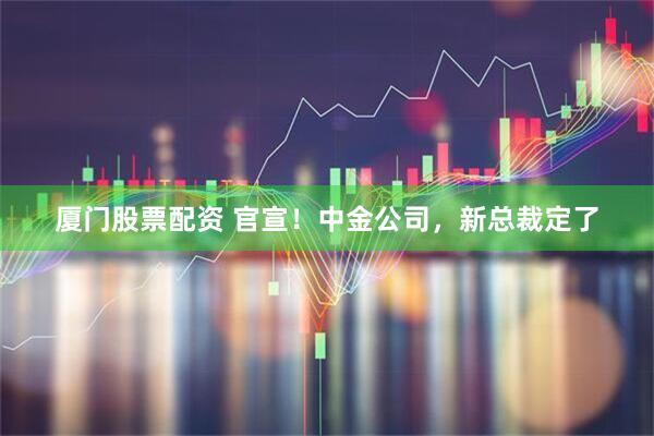 厦门股票配资 官宣！中金公司，新总裁定了
