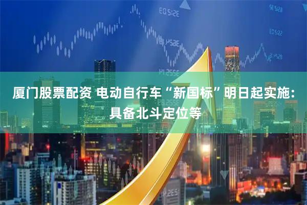 厦门股票配资 电动自行车“新国标”明日起实施: 具备北斗定位等