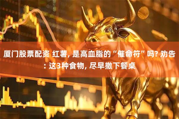 厦门股票配资 红薯, 是高血脂的“催命符”吗? 劝告: 这3种食物, 尽早撤下餐桌