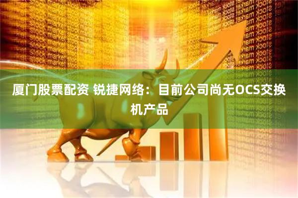 厦门股票配资 锐捷网络：目前公司尚无OCS交换机产品
