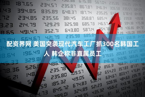 配资界网 美国突袭现代汽车工厂抓300名韩国工人 韩企称非直属员工