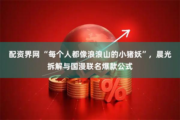 配资界网 “每个人都像浪浪山的小猪妖”，晨光拆解与国漫联名爆款公式
