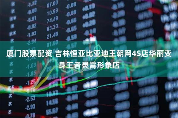厦门股票配资 吉林恒亚比亚迪王朝网4S店华丽变身王者灵霄形象店