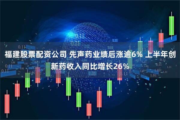 福建股票配资公司 先声药业绩后涨逾6% 上半年创新药收入同比增长26%