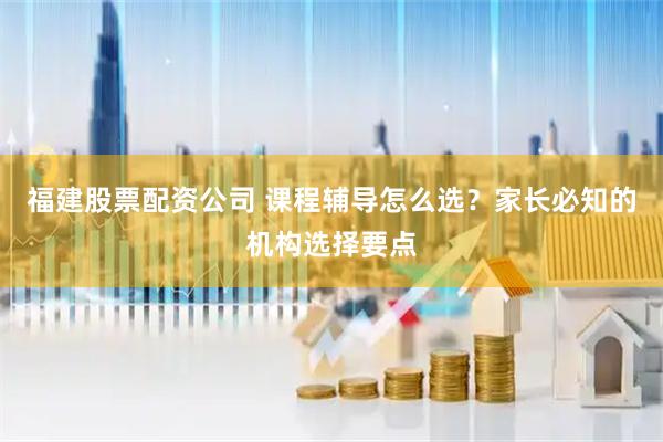 福建股票配资公司 课程辅导怎么选？家长必知的机构选择要点