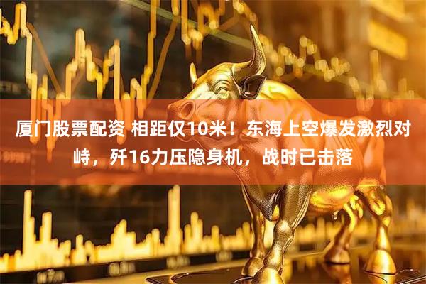 厦门股票配资 相距仅10米！东海上空爆发激烈对峙，歼16力压隐身机，战时已击落