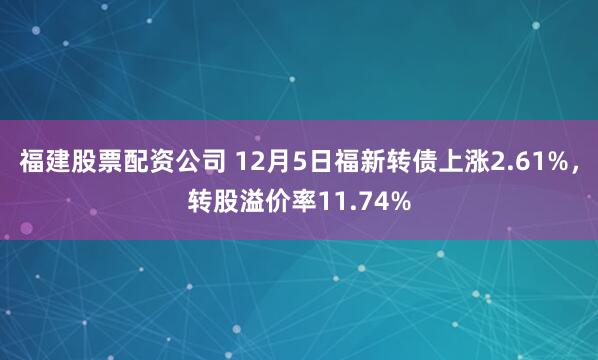 福建股票配资公司 12月5日福新转债上涨2.61%，转股溢价率11.74%