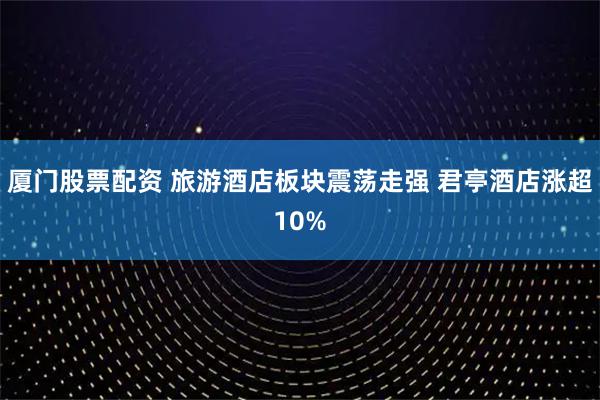 厦门股票配资 旅游酒店板块震荡走强 君亭酒店涨超10%