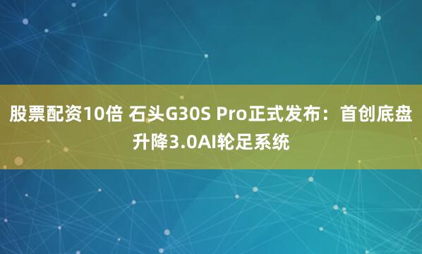股票配资10倍 石头G30S Pro正式发布：首创底盘升降3.0AI轮足系统