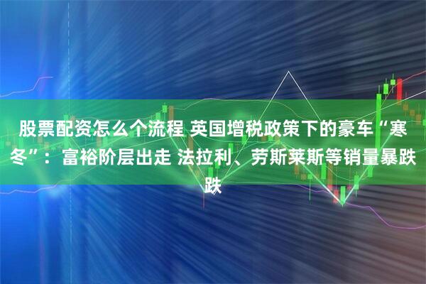 股票配资怎么个流程 英国增税政策下的豪车“寒冬”：富裕阶层出走 法拉利、劳斯莱斯等销量暴跌