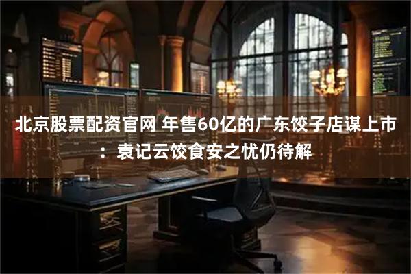 北京股票配资官网 年售60亿的广东饺子店谋上市：袁记云饺食安之忧仍待解