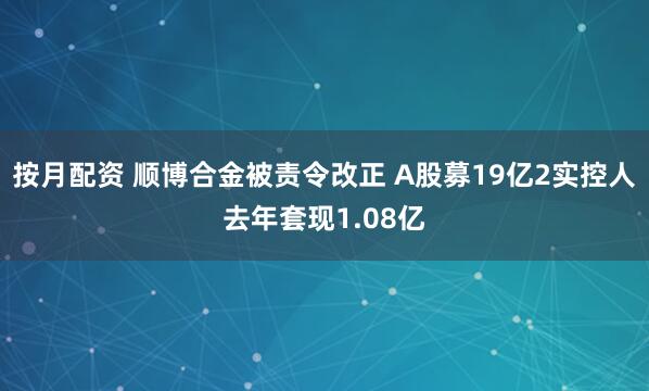 按月配资 顺博合金被责令改正 A股募19亿2实控人去年套现1.08亿