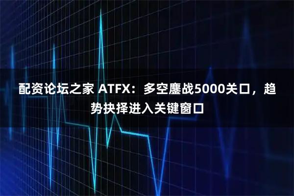 配资论坛之家 ATFX:多空鏖战5000关口,趋势抉择进入关键窗口