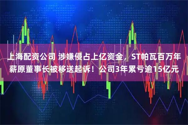 上海配资公司 涉嫌侵占上亿资金，ST帕瓦百万年薪原董事长被移送起诉！公司3年累亏逾15亿元