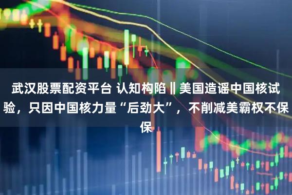 武汉股票配资平台 认知构陷‖美国造谣中国核试验，只因中国核力量“后劲大”，不削减美霸权不保