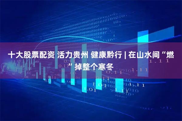 十大股票配资 活力贵州 健康黔行 | 在山水间“燃”掉整个寒冬