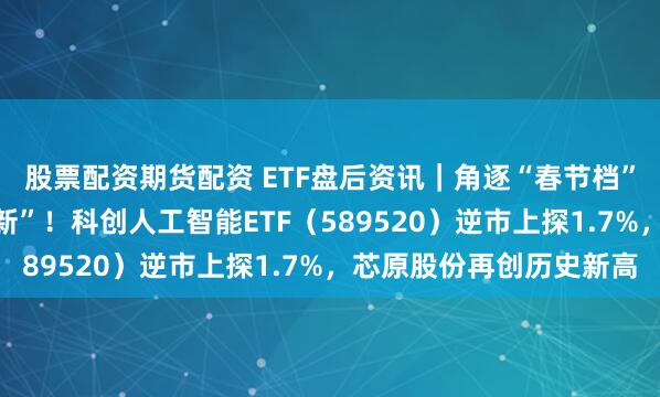 股票配资期货配资 ETF盘后资讯｜角逐“春节档”！AI大模型密集“上新”！科创人工智能ETF（589520）逆市上探1.7%，芯原股份再创历史新高