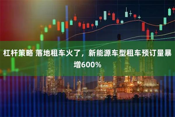 杠杆策略 落地租车火了，新能源车型租车预订量暴增600%