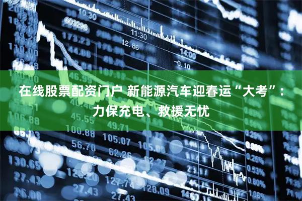 在线股票配资门户 新能源汽车迎春运“大考”：力保充电、救援无忧