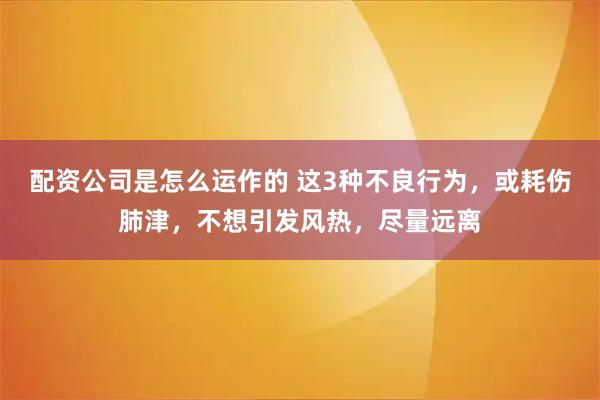 配资公司是怎么运作的 这3种不良行为，或耗伤肺津，不想引发风热，尽量远离