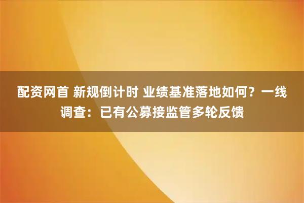 配资网首 新规倒计时 业绩基准落地如何?一线调查:已有公募接监管多轮反馈