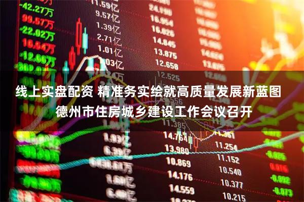 线上实盘配资 精准务实绘就高质量发展新蓝图   德州市住房城乡建设工作会议召开