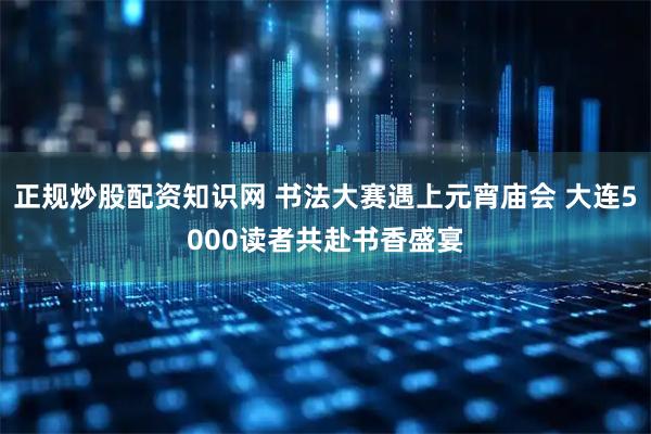正规炒股配资知识网 书法大赛遇上元宵庙会 大连5000读者共赴书香盛宴
