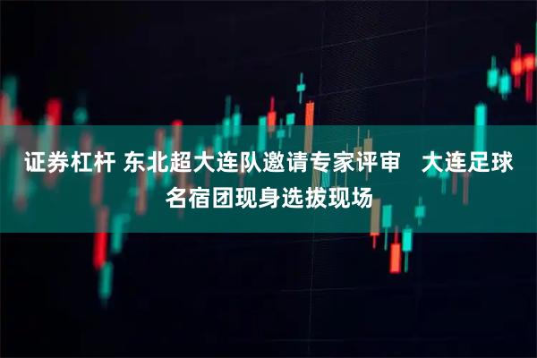 证券杠杆 东北超大连队邀请专家评审 大连足球名宿团现身选拔现场