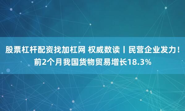 股票杠杆配资找加杠网 权威数读丨民营企业发力！前2个月我国货物贸易增长18.3%