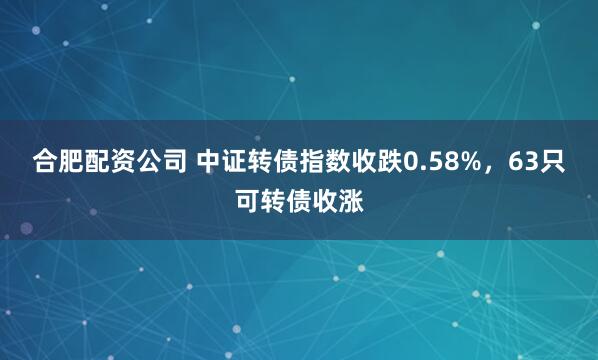 合肥配资公司 中证转债指数收跌0.58%，63只可转债收涨