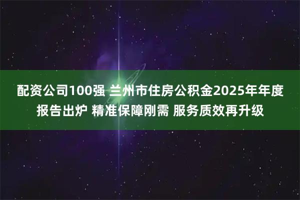 配资公司100强 兰州市住房公积金2025年年度报告出炉 精准保障刚需 服务质效再升级