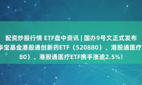 配资炒股行情 ETF盘中资讯 | 国办9号文正式发布，利好医药创新！华宝基金港股通创新药ETF（520880）、港股通医疗ETF携手涨逾2.5%！