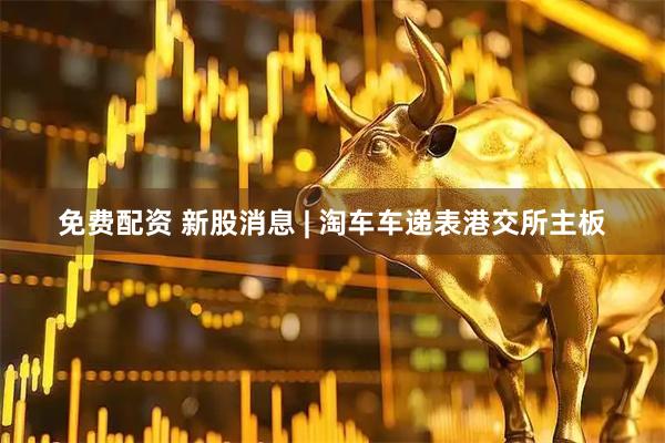 免费配资 新股消息 | 淘车车递表港交所主板