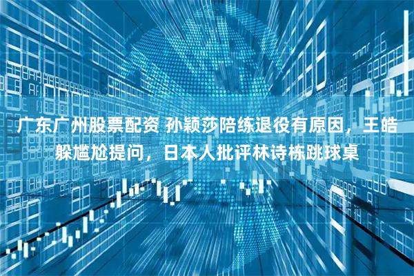 广东广州股票配资 孙颖莎陪练退役有原因，王皓躲尴尬提问，日本人批评林诗栋跳球桌