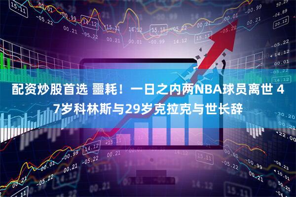 配资炒股首选 噩耗！一日之内两NBA球员离世 47岁科林斯与29岁克拉克与世长辞