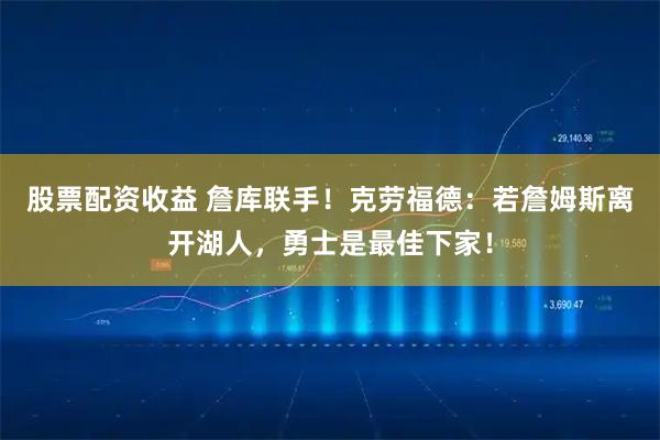 股票配资收益 詹库联手！克劳福德：若詹姆斯离开湖人，勇士是最佳下家！